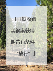日铁收购美钢案获特朗普有条件“放行”